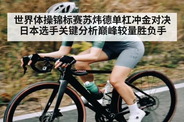 世界体操锦标赛苏炜德单杠冲金对决日本选手关键分析巅峰较量胜负手
