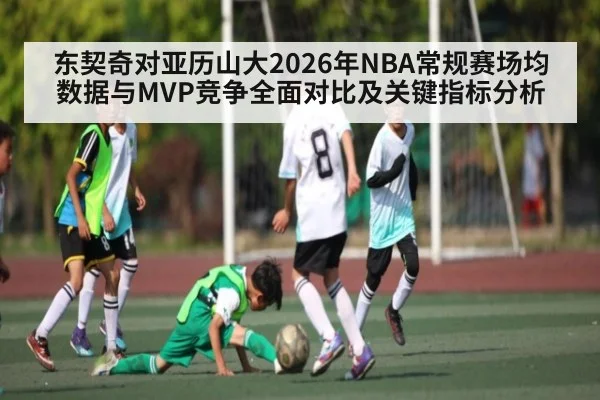 东契奇对亚历山大2026年NBA常规赛场均数据与MVP竞争全面对比及关键指标分析